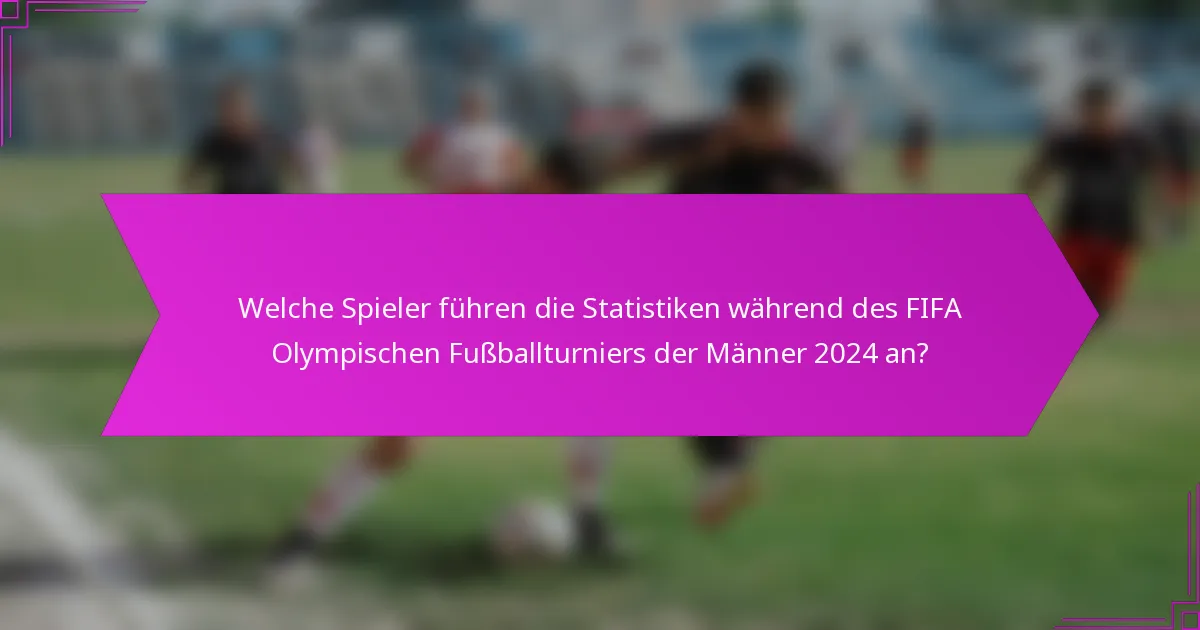 Welche Spieler führen die Statistiken während des FIFA Olympischen Fußballturniers der Männer 2024 an?