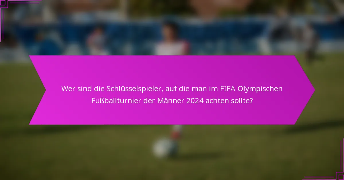 Wer sind die Schlüsselspieler, auf die man im FIFA Olympischen Fußballturnier der Männer 2024 achten sollte?